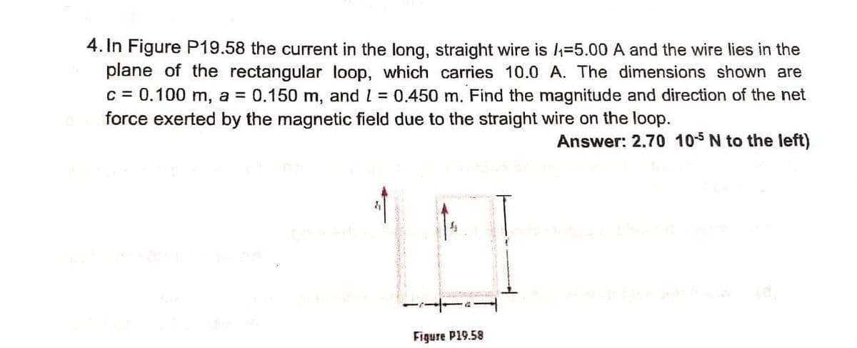 4. In Figure P19.58 the current in the long, straight wire is =5.00 A and the wire lies in the
plane of the rectangular loop, which carries 10.0 A. The dimensions shown are
c = 0.100 m, a = 0.150 m, and l = 0.450 m. Find the magnitude and direction of the net
force exerted by the magnetic field due to the straight wire on the loop.
Answer: 2.70 105 N to the left)
Figure P19.58

