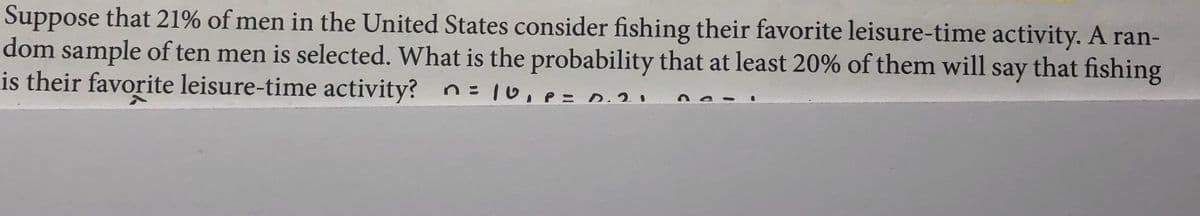 Suppose that 21% of men in the United States consider fishing their favorite leisure-time activity. A ran-
dom sample of ten men is selected. What is the probability that at least 20% of them will say that fishing
is their favorite leisure-time activity? n= 10,e=0.20
%3D

