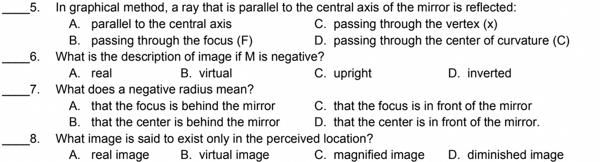 In graphical method, a ray that is parallel to the central axis of the mirror is reflected:
A. parallel to the central axis
B. passing through the focus (F)
What is the description of image if M is negative?
A. real
5.
C. passing through the vertex (x)
D. passing through the center of curvature (C)
6.
B. virtual
C. upright
D. inverted
What does a negative radius mean?
A. that the focus is behind the mirror
B. that the center is behind the mirror
What image is said to exist only in the perceived location?
A. real image
7.
C. that the focus is in front of the mirror
D. that the center is in front of the mirror.
8.
B. virtual image
C. magnified image
D. diminished image
