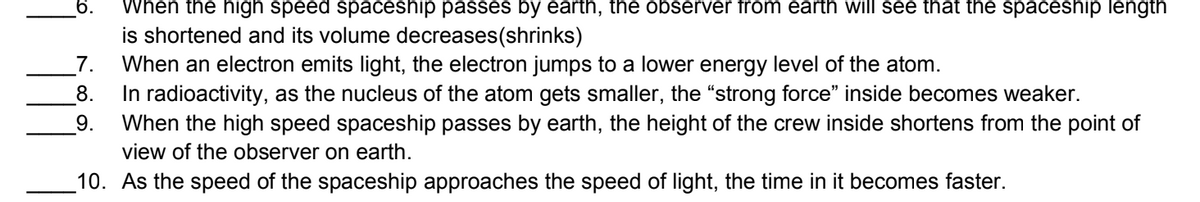 6.
When the high speed spaceship passes by earth, the observer from earth will see that the spaceship length
is shortened and its volume decreases(shrinks)
When an electron emits light, the electron jumps to a lower energy level of the atom.
In radioactivity, as the nucleus of the atom gets smaller, the "strong force" inside becomes weaker.
When the high speed spaceship passes by earth, the height of the crew inside shortens from the point of
_7.
8.
9.
view of the observer on earth.
10. As the speed of the spaceship approaches the speed of light, the time in it becomes faster.
