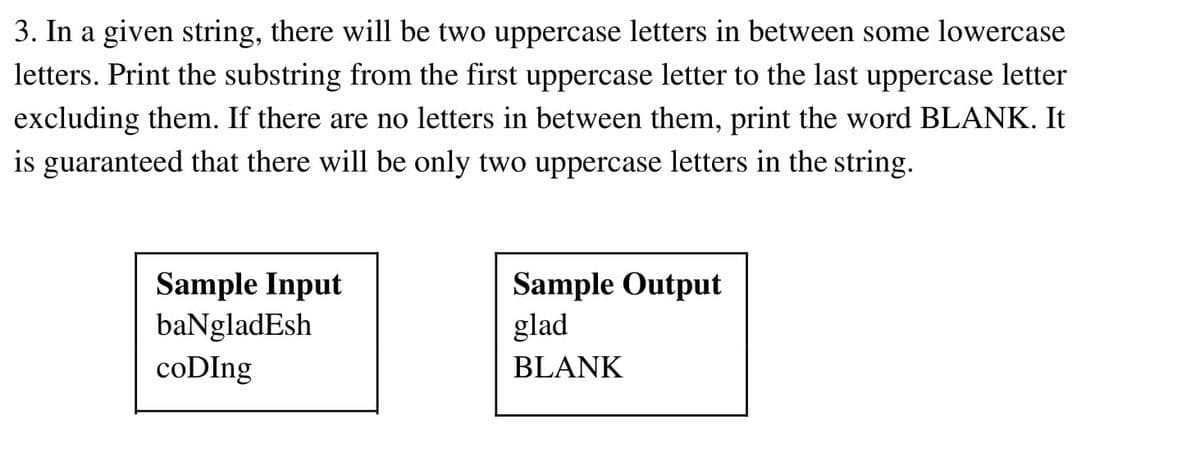 3. In a given string, there will be two uppercase letters in between some lowercase
letters. Print the substring from the first uppercase letter to the last uppercase letter
excluding them. If there are no letters in between them, print the word BLANK. It
is guaranteed that there will be only two uppercase letters in the string.
Sample Input
baNgladEsh
Sample Output
glad
coDIng
BLANK
