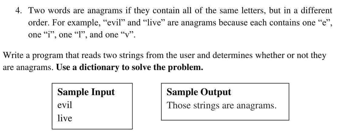 4. Two words are anagrams if they contain all of the same letters, but in a different
order. For example, "evil" and "live" are anagrams because each contains one "e",
one "i", one "I", and one “v".
Write a program that reads two strings from the user and determines whether or not they
are anagrams. Use a dictionary to solve the problem.
Sample Input
Sample Output
evil
Those strings are anagrams.
live
