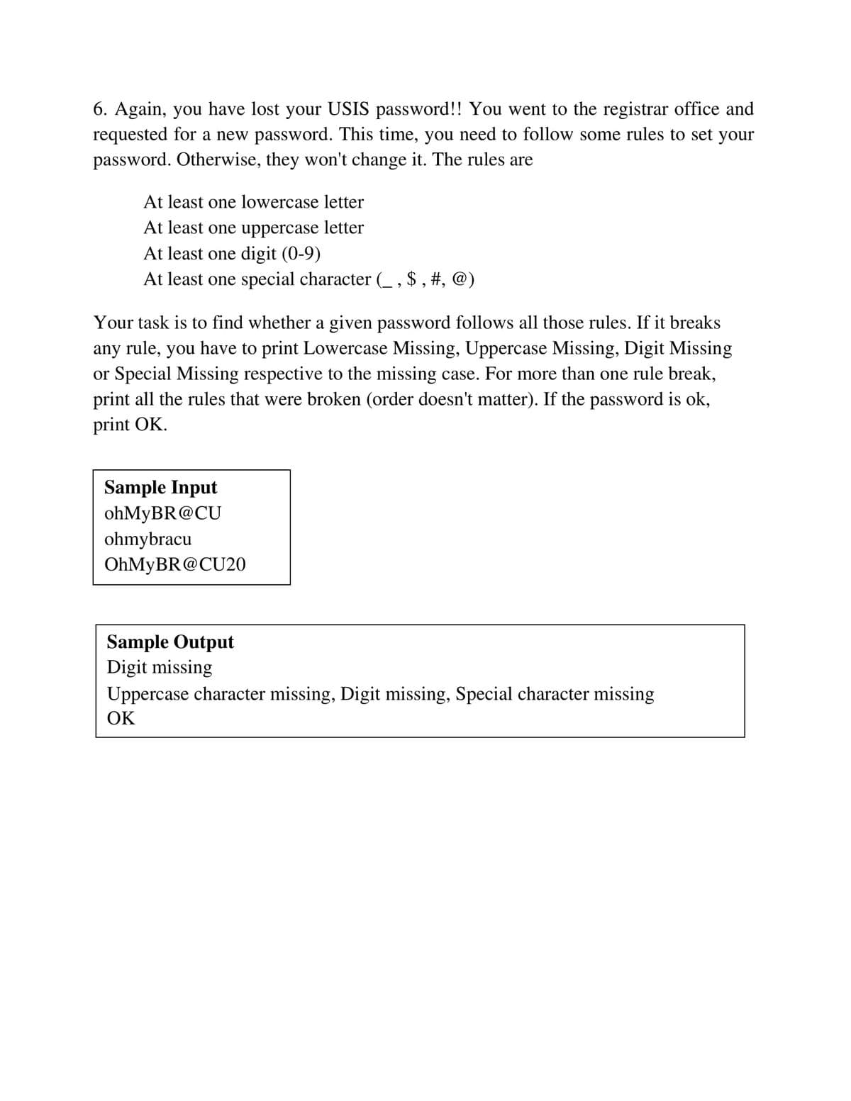 6. Again, you have lost your USIS password!! You went to the registrar office and
requested for a new password. This time, you need to follow some rules to set your
password. Otherwise, they won't change it. The rules are
At least one lowercase letter
At least one uppercase letter
At least one digit (0-9)
At least one special character (_ , $ , #, @)
Your task is to find whether a given password follows all those rules. If it breaks
any rule, you have to print Lowercase Missing, Uppercase Missing, Digit Missing
or Special Missing respective to the missing case. For more than one rule break,
print all the rules that were broken (order doesn't matter). If the password is ok,
print OK.
Sample Input
ohMyBR@CU
ohmybracu
OHMYBR@CU20
Sample Output
Digit missing
Uppercase character missing, Digit missing, Special character missing
ОК
