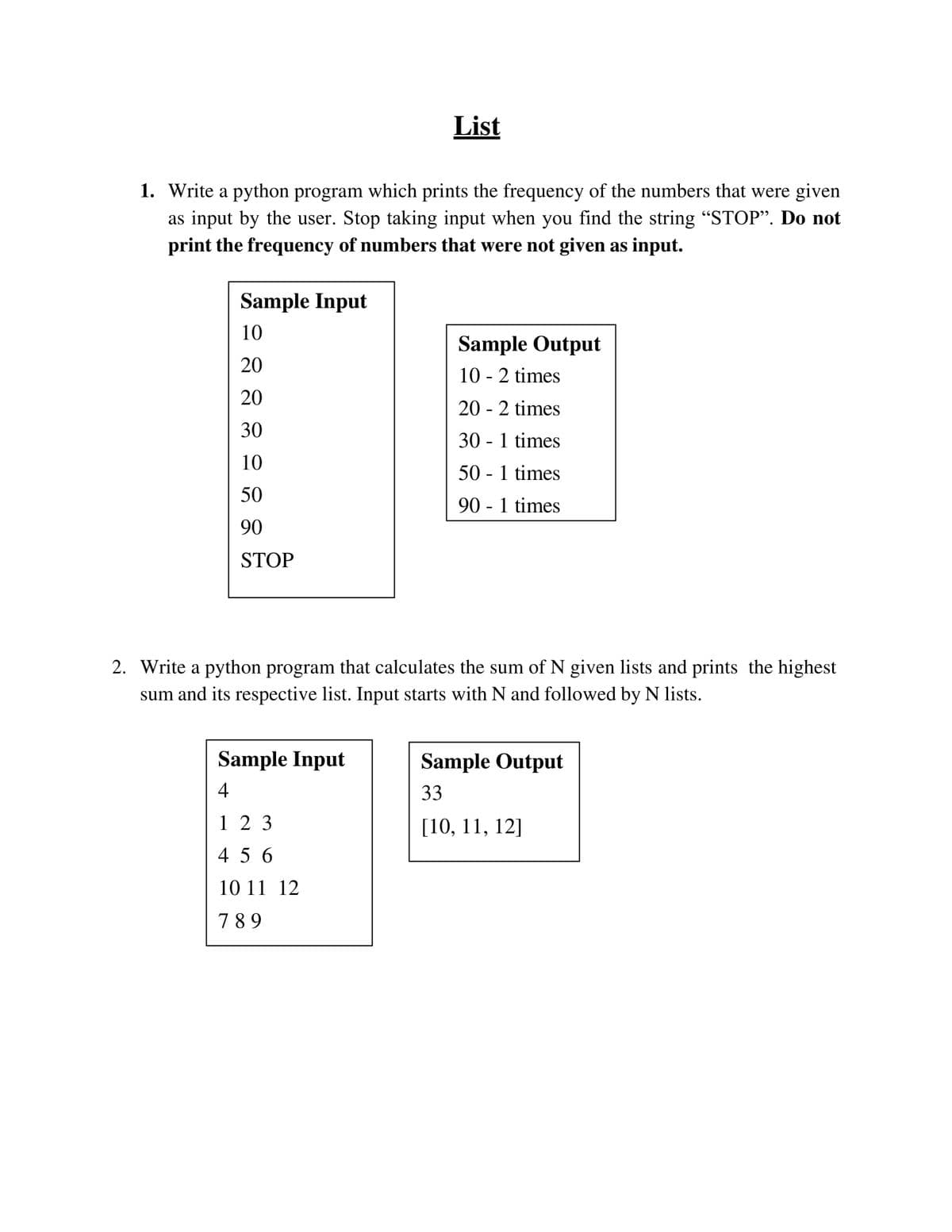 List
1. Write a python program which prints the frequency of the numbers that were given
as input by the user. Stop taking input when you find the string “STOP". Do not
print the frequency of numbers that were not given as input.
Sample Input
10
Sample Output
20
10 - 2 times
20
20 - 2 times
30
30 - 1 times
10
50 - 1 times
50
90 - 1 times
90
STOP
2. Write a python program that calculates the sum of N given lists and prints the highest
sum and its respective list. Input starts with N and followed by N lists.
Sample Input
Sample Output
4
33
1 2 3
[10, 11, 12]
4 5 6
10 11 12
789
