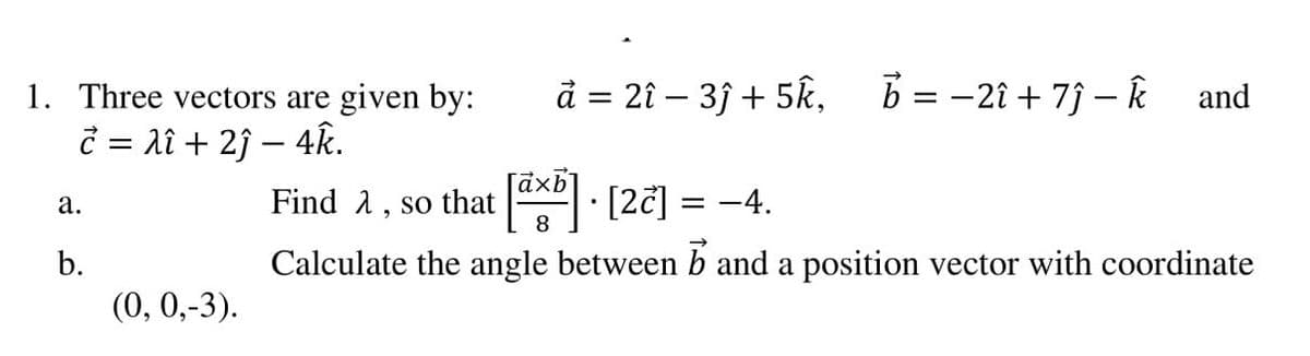 1. Three vectors are given by:
d = 2î – 3j + 5k,
B = -2î + 7j – k
and
č = lî + 2ĵ – 4k.
Find 2, so that
8
x [2č] = -4.
а.
b.
Calculate the angle between b and a position vector with coordinate
(0, 0,-3).
