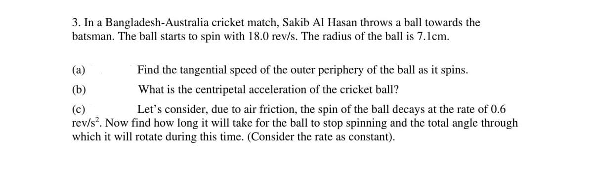 3. In a Bangladesh-Australia cricket match, Sakib AI Hasan throws a ball towards the
batsman. The ball starts to spin with 18.0 rev/s. The radius of the ball is 7.1cm.
(a)
Find the tangential speed of the outer periphery of the ball as it spins.
(b)
What is the centripetal acceleration of the cricket ball?
Let's consider, due to air friction, the spin of the ball decays at the rate of 0.6
(c)
rev/s?. Now find how long it will take for the ball to stop spinning and the total angle through
which it will rotate during this time. (Consider the rate as constant).
