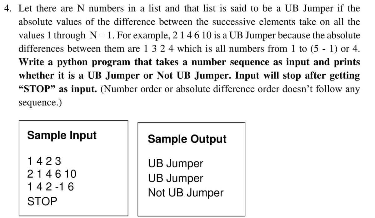 4. Let there are N numbers in a list and that list is said to be a UB Jumper if the
absolute values of the difference between the successive elements take on all the
values 1 through N- 1. For example, 2146 10 is a UB Jumper because the absolute
differences between them are 1 3 2 4 which is all numbers from 1 to (5 - 1) or 4.
Write a python program that takes a number sequence as input and prints
whether it is a UB Jumper or Not UB Jumper. Input will stop after getting
"STOP" as input. (Number order or absolute difference order doesn't follow any
sequence.)
Sample Input
Sample Output
1423
UB Jumper
214 6 10
142 -1 6
UB Jumper
Not UB Jumper
STOP
