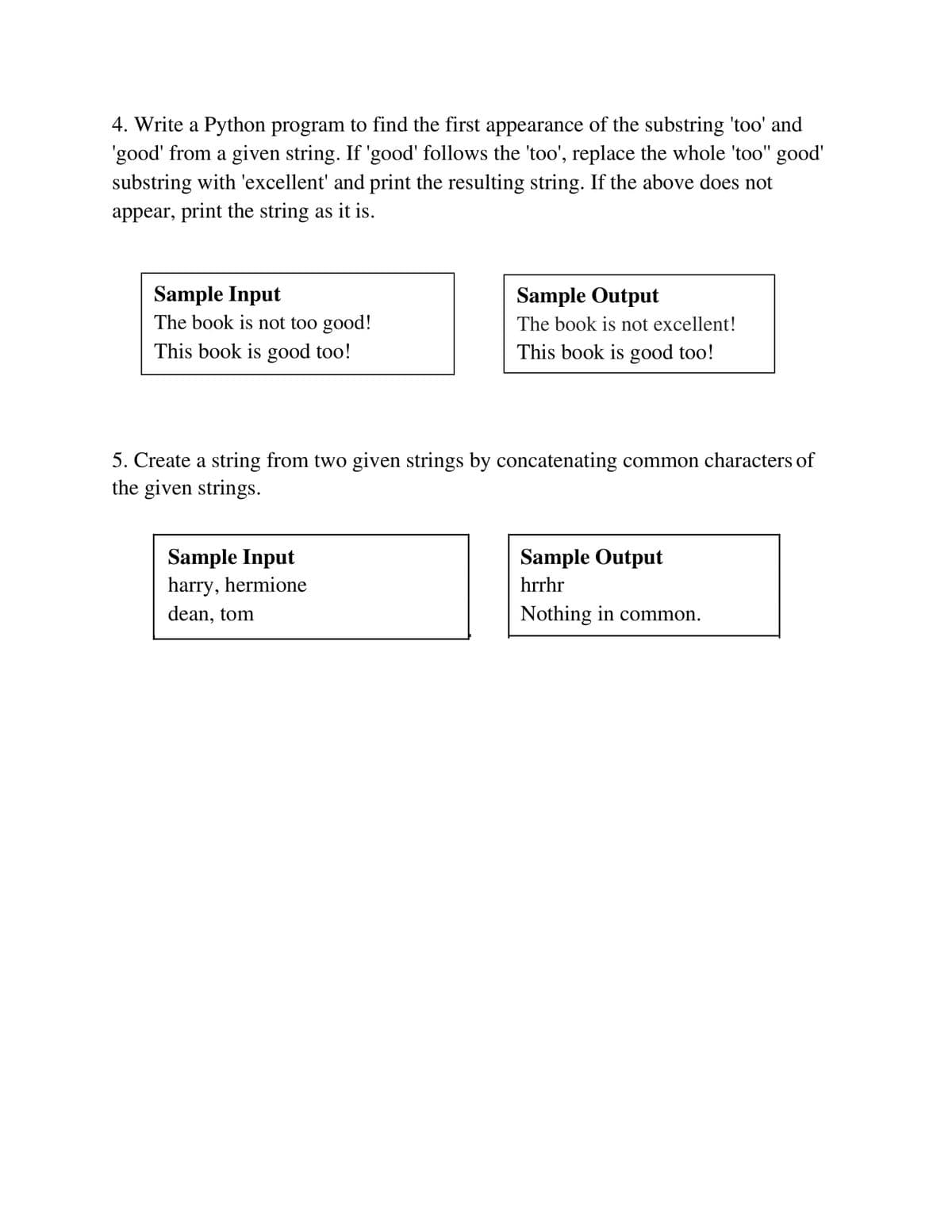 4. Write a Python program to find the first appearance of the substring 'too' and
'good' from a given string. If 'good' follows the 'too', replace the whole 'too" good'
substring with 'excellent' and print the resulting string. If the above does not
appear, print the string as it is.
Sample Input
The book is not too good!
Sample Output
The book is not excellent!
This book is good too!
This book is good too!
5. Create a string from two given strings by concatenating common characters of
the given strings.
Sample Input
harry, hermione
Sample Output
hrrhr
dean, tom
Nothing in common.
