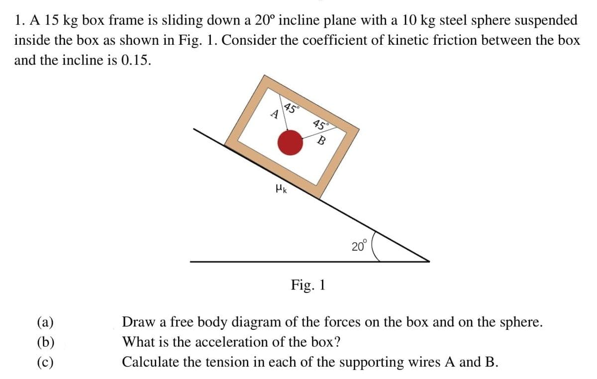 1. A 15 kg box frame is sliding down a 20° incline plane with a 10 kg steel sphere suspended
inside the box as shown in Fig. 1. Consider the coefficient of kinetic friction between the box
and the incline is 0.15.
45
A
45
20°
Fig. 1
Draw a free body diagram of the forces on the box and on the sphere.
What is the acceleration of the box?
(b)
Calculate the tension in each of the supporting wires A and B.
