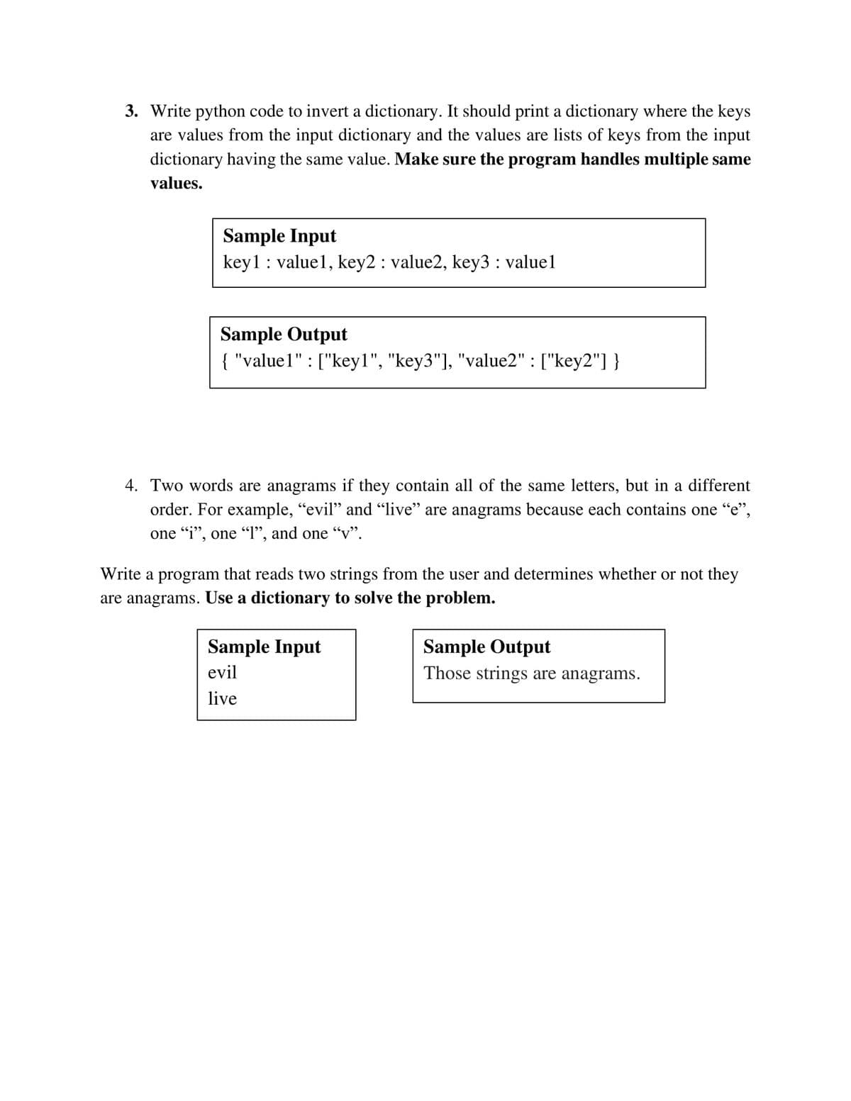 3. Write python code to invert a dictionary. It should print a dictionary where the keys
are values from the input dictionary and the values are lists of keys from the input
dictionary having the same value. Make sure the program handles multiple same
values.
Sample Input
key1: valuel, key2 : value2, key3 : valuel
Sample Output
{ "value1" : ["key1", "key3"], "value2" : ["key2"] }
4. Two words are anagrams if they contain all of the same letters, but in a different
order. For example, "evil" and "live" are anagrams because each contains one "e",
one "i", one "l", and one “v".
Write a program that reads two strings from the user and determines whether or not they
are anagrams. Use a dictionary to solve the problem.
Sample Input
Sample Output
Those strings are anagrams.
evil
live
