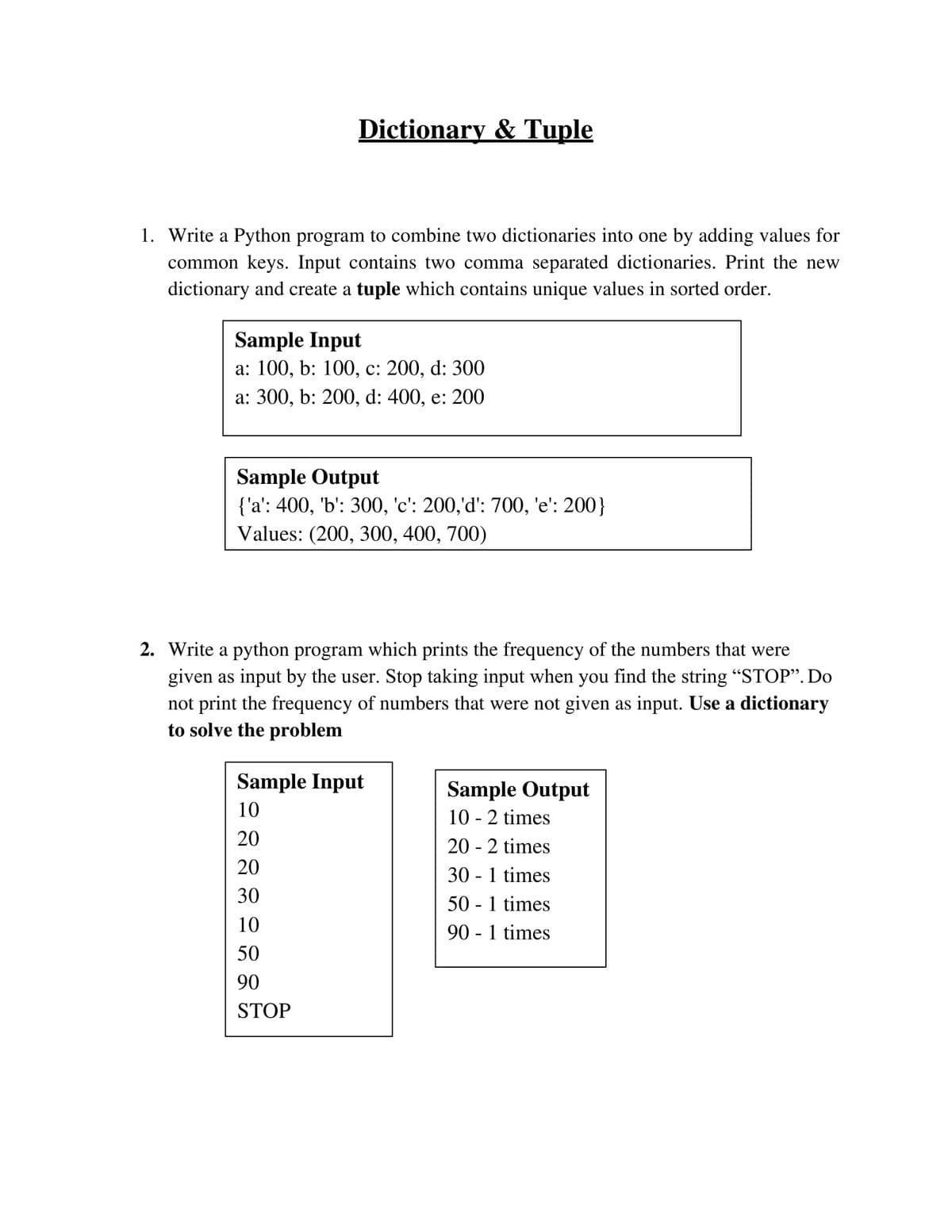 Dictionary & Tuple
1. Write a Python program to combine two dictionaries into one by adding values for
common keys. Input contains two comma separated dictionaries. Print the new
dictionary and create a tuple which contains unique values in sorted order.
Sample Input
а: 100, b: 100, с: 200, d: 300
а: 300, b: 200, d: 400, e: 200
Sample Output
{'a': 400, 'b': 300, 'c': 200,'d': 700, 'e': 200}
Values: (200, 300, 400, 700)
6.
2. Write a python program which prints the frequency of the numbers that were
given as input by the user. Stop taking input when you find the string "STOP". Do
not print the frequency of numbers that were not given as input. Use a dictionary
to solve the problem
Sample Input
Sample Output
10 - 2 times
10
20
20 - 2 times
20
30 - 1 times
50 - 1 times
90 - 1 times
30
10
50
90
STOP
