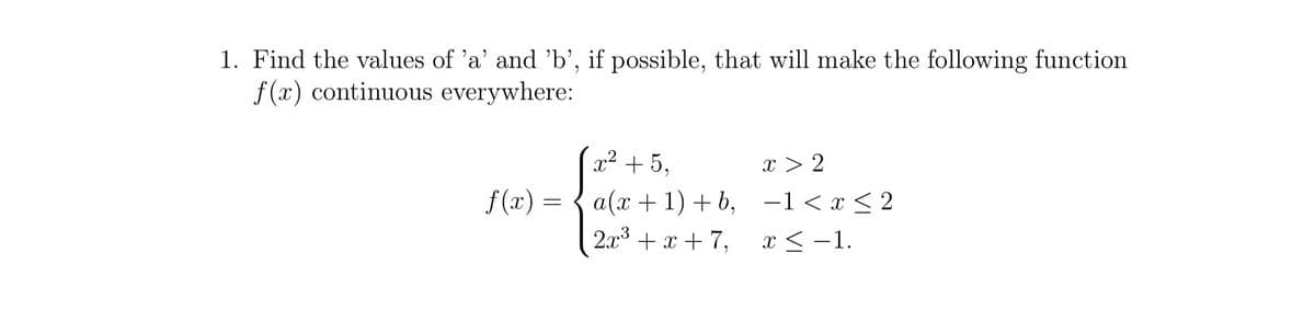 1. Find the values of 'a' and 'b', if possible, that will make the following function
f (x) continuous everywhere:
x² +5,
x > 2
f(x) :
a(x + 1) + b, -1<x < 2
2.x + x + 7, x <-1.
