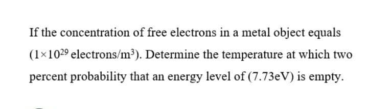 If the concentration of free electrons in a metal object equals
(1x1029 electrons/m³). Determine the temperature at which two
percent probability that an energy level of (7.73eV) is empty.
