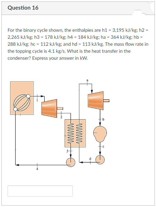 Question 16
For the binary cycle shown, the enthalpies are h1 = 3,195 kJ/kg; h2 =
2,265 kJ/kg; h3 = 178 kJ/kg; h4 = 184 kJ/kg; ha = 364 kJ/kg; hb =
288 kJ/kg; hc = 112 kJ/kg; and hd = 113 kJ/kg. The mass flow rate in
the topping cycle is 4.1 kg/s. What is the heat transfer in the
condenser? Express your answer in kW.
wwwww
wwwww
3