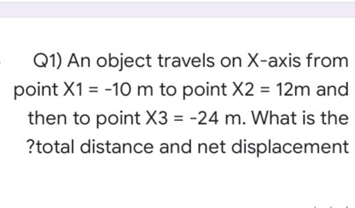 Q1) An object travels on X-axis from
point X1 = -10 m to point X2 = 12m and
%3D
then to point X3 = -24 m. What is the
?total distance and net displacement

