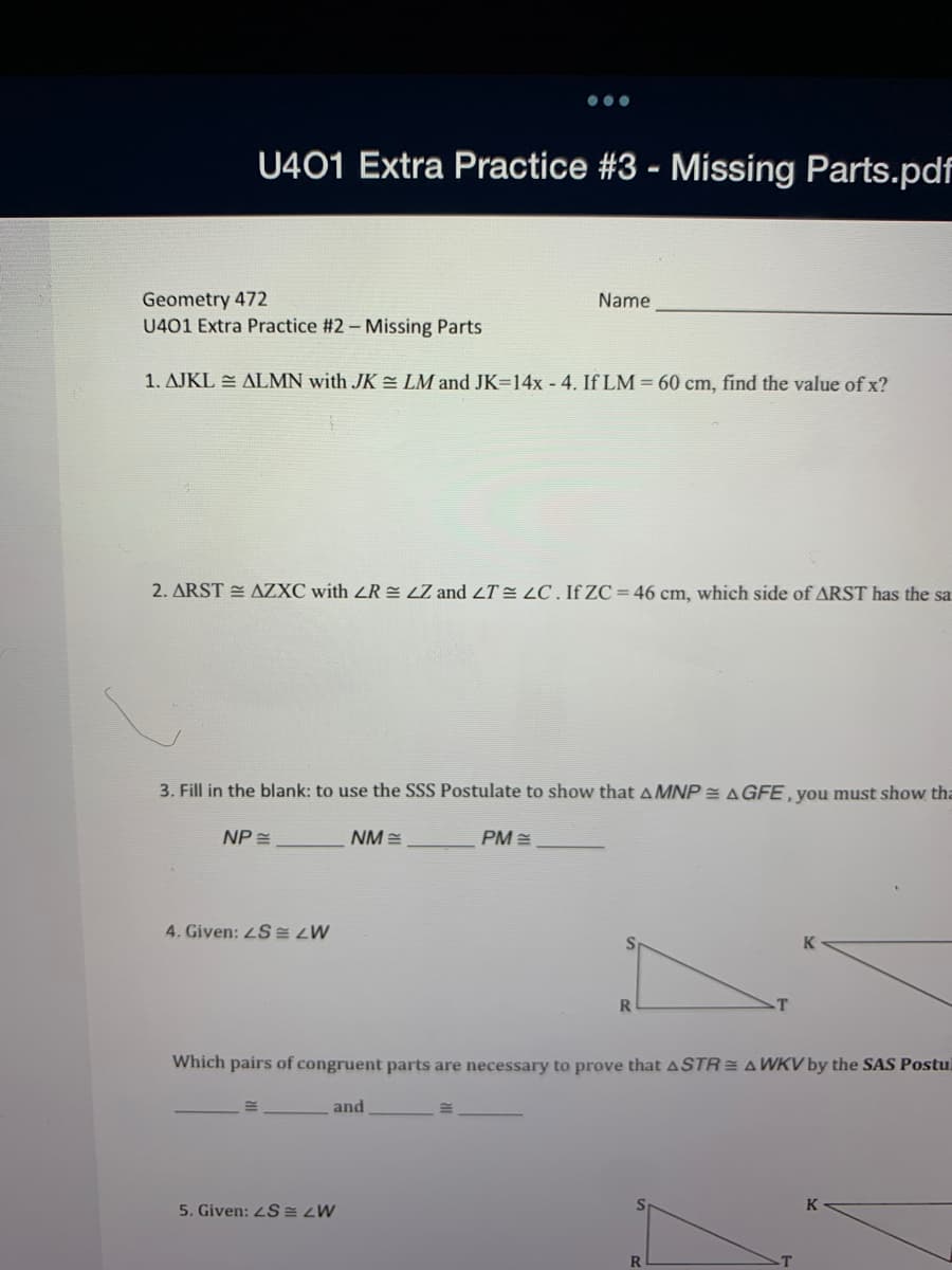 U401 Extra Practice #3 - Missing Parts.pdf
Geometry 472
U401 Extra Practice #2- Missing Parts
Name
1. AJKL E ALMN with JK = LM and JK=14x - 4. If LM = 60 cm, find the value of x?
2. ARST E AZXC with ZR = LZ and 2T= LC . If ZC = 46 cm, which side of ARST has the sa
3. Fill in the blank: to use the SSS Postulate to show that AMNP = AGFE, you must show tha
NP =
NM =
PM =
4. Given: 4S E ZW
Which pairs of congruent parts are necessary to prove that ASTR = A WKV by the SAS Postu
and
K
5. Given: 2S = ¿W
R.
