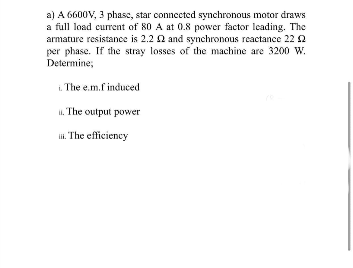 a) A 6600V, 3 phase, star connected synchronous motor draws
a full load current of 80 A at 0.8 power factor leading. The
armature resistance is 2.2 2 and synchronous reactance 22 Q2
per phase. If the stray losses of the machine are 3200 W.
Determine;
i. The e.m.f induced
ii. The output power
iii. The efficiency
