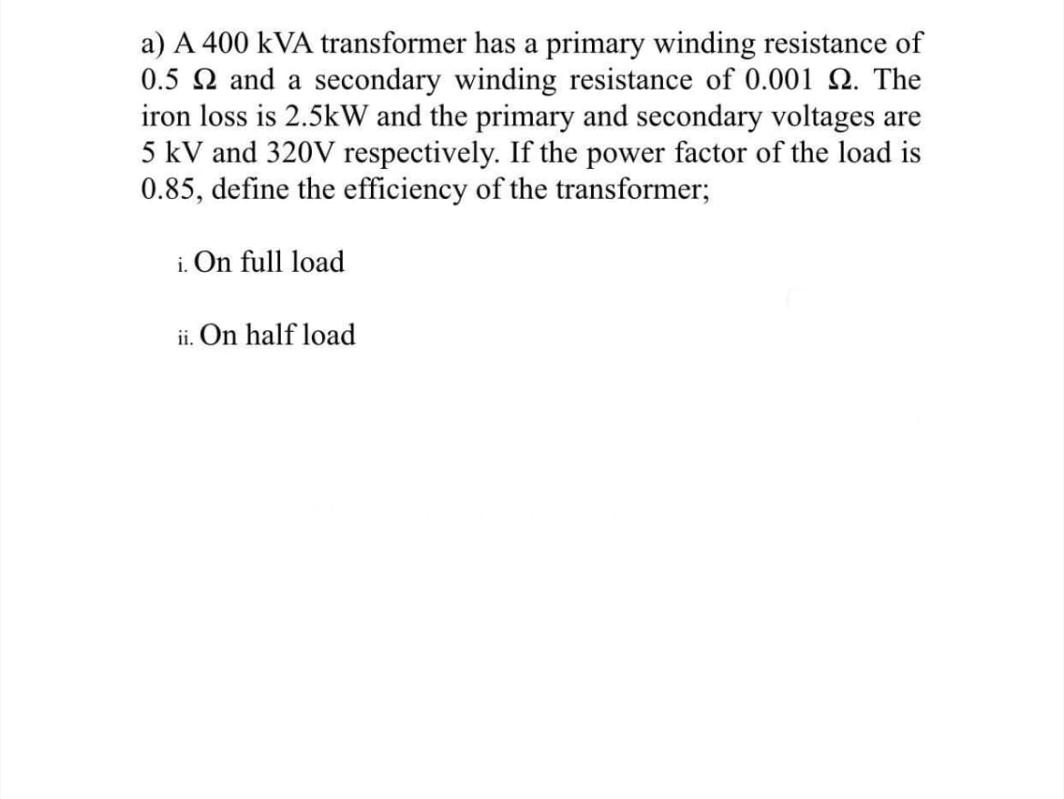 a) A 400 kVA transformer has a primary winding resistance of
0.5 Q and a secondary winding resistance of 0.001 Q. The
iron loss is 2.5kW and the primary and secondary voltages are
5 kV and 320V respectively. If the power factor of the load is
0.85, define the efficiency of the transformer;
i. On full load
ii. On half load
