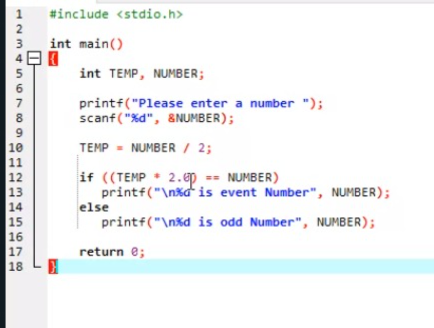 1
#include <stdio.h>
2
int main()
4日日
3
5
int TEMP, NUMBER;
7
printf("Please enter a number ");
8
scanf ( "%d", &NUMBER);
9.
10
11
TEMP = NUMBER / 2;
if ((TEMP 2.ep == NUMBER)
printf("\n%d* is event Number", NUMBER);
12
13
14
15
else
printf("\n%d is odd Number", NUMBER);
16
17
return e;
18

