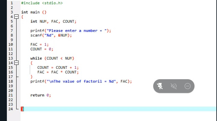 1
#include <stdio.h>
2
3
int main ()
4日{
int NUM, FAC, COUNT;
6.
printf("Please enter a number = ");
scanf("%d", &NUM);
8
FAC - 1;
COUNT - e;
12
while (COUNT < NUM)
{
COUNT = COUNT + 1;
FAC = FAC * COUNT;
13
14 A
15
16
17
printf("\nThe value of factoril - %d", FAC);
18
19
20
21
return e;
22
23
24
111 111 111 122N 222N
