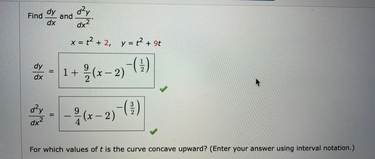 dy
d?y
and
Find
dx
dx'
x = t² + 2, y = t² + 9t
dy
9.
1+(x-2))
dx
d?y
-は-2)()
9.
%3D
dx2
4
For which values of t is the curve concave upward? (Enter your answer using interval notation.)
3/2
