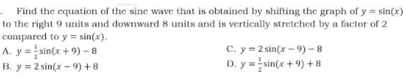 .Find the equation of the sine wave that is obtained by shifting the graph of y = sin(x)
to the right 9 units and downward 8 units and is vertically stretched by a factor of 2
compared to y = sin(x).
A. y = sin(x + 9) - 8
C. y = 2 sin(x - 9) - 8
D. y =sin(x + 9) + 8
B. y = 2 sin(x- 9) +8
