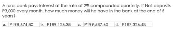 A rural bank pays interest at the rate of 2% compounded quarterly. If Neil deposits
P3,000 every month, how much money will he have in the bank at the end of 5
years?
a. P198,674.80
b. P189,126.38
c. P199,587.60
|d. P187,326.48
