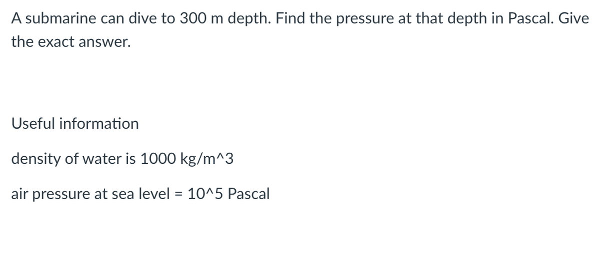 A submarine can dive to 300 m depth. Find the pressure at that depth in Pascal. Give
the exact answer.
Useful information
density of water is 1000 kg/m^3
air pressure at sea level = 10^5 Pascal
