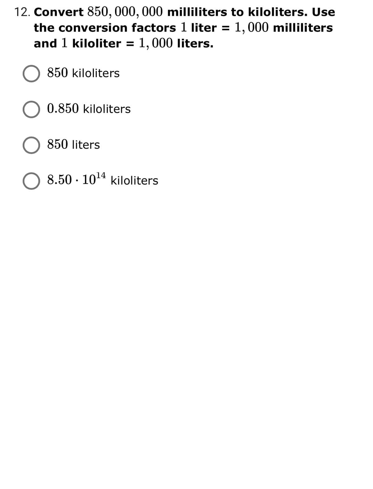 12. Convert 850, 000, 000 milliliters to kiloliters. Use
the conversion factors 1 liter = 1,000 milliliters
and 1 kiloliter = 1, 000 liters.
850 kiloliters
0.850 kiloliters
850 liters
8.50 · 1014 kiloliters
