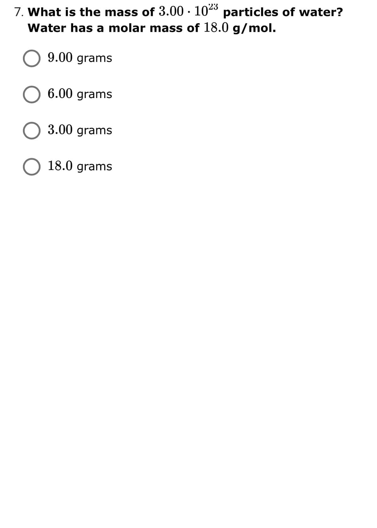 7. What is the mass of 3.00 · 1043 particles of water?
Water has a molar mass of 18.0 g/mol.
9.00 grams
6.00 grams
3.00 grams
O 18.0 grams
