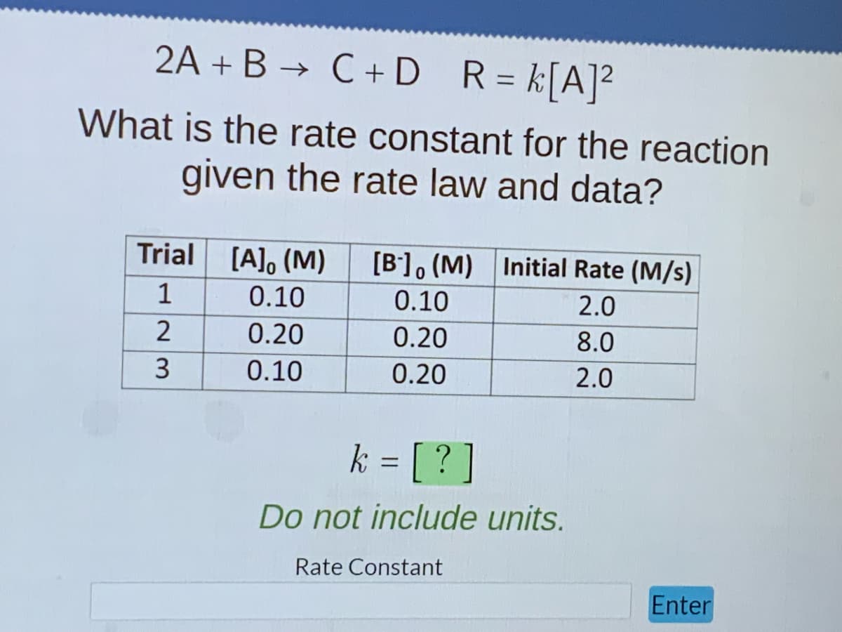 2A + B → C + D R = k[A]²
What is the rate constant for the reaction
given the rate law and data?
Trial [A], (M) [B] (M) Initial Rate (M/s)
1
2.0
8.0
2.0
23
2
0.10
0.20
0.10
0.10
0.20
0.20
k = [?]
Do not include units.
Rate Constant
Enter