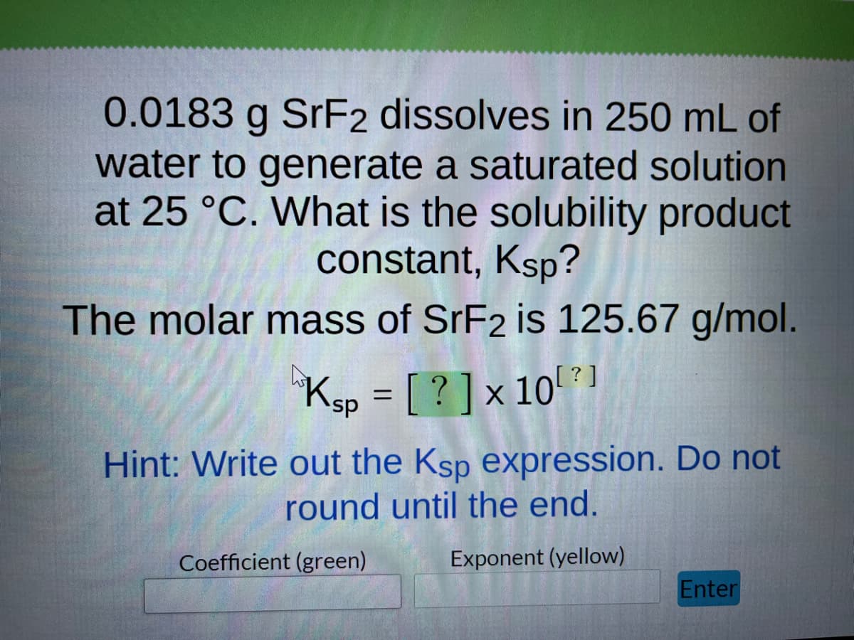 0.0183 g SrF2 dissolves in 250 mL of
water to generate a saturated solution
at 25 °C. What is the solubility product
constant, Ksp?
The molar mass of SrF2 is 125.67 g/mol.
°Ksp = [ ? ] x 10 ? 1
Hint: Write out the Ksp expression. Do not
round until the end.
Coefficient (green)
Exponent (yellow)
Enter