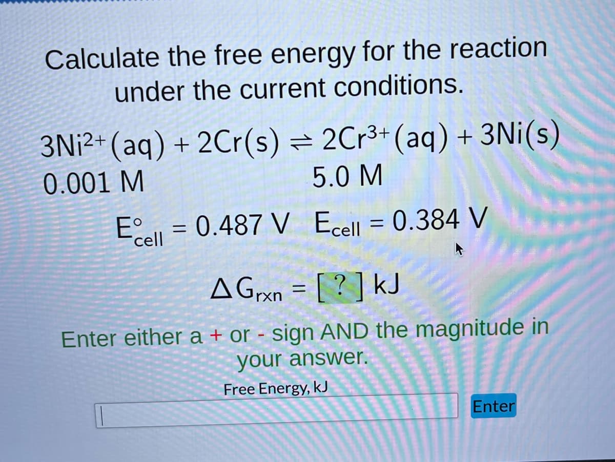 Calculate the free energy for the reaction
under the current conditions.
3Ni2+ (aq) + 2Cr(s) = 2Cr³+ (aq) + 3Ni(s)
5.0 M
0.001 M
Eº
Ecell = 0.384 V
Ecell = 0.487 V
A Grxn = [?] kJ
Enter either a + or - sign AND the magnitude in
your answer.
Free Energy, kJ
Enter