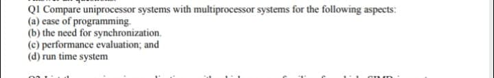 QI Compare uniprocessor systems with multiprocessor systems for the following aspects:
(a) ease of programming.
(b) the need for synchronization.
(c) performance evaluation; and
(d) run time system
