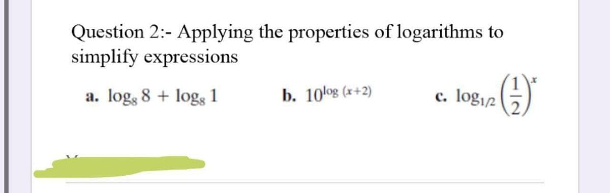 Question 2:- Applying the properties of logarithms to
simplify expressions
a. log, 8 + log 1
b. 10log (x+2)
c. logi2
