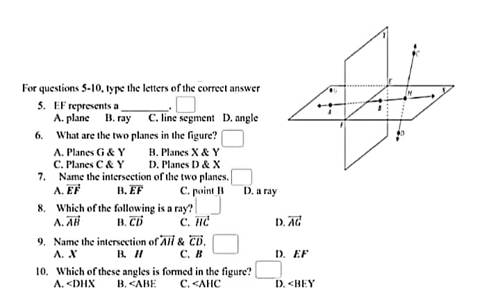 For questions 5-10, type the letters of the correct answer
5. EF represents a
A. plane B. ray C. line segment D. angle
6. What are the two planes in the figure?
B. Planes X & Y
D. Planes D& X
A. Planes G & Y
C. Planes C & Y
7. Name the intersection of the two planes.
A. EF
8. Which of the following is a ray? |
A. AB
9. Name the intersection of Al & CD.,
А. Х
B. EF
C. point B
D. a ray
B. CD
C. HC
D. AG
B. H
С. В
D. EF
10. Which of these angles is formed in the figure?
B. <ABE
С. <АНС
A. <DHX
D. <BEY
