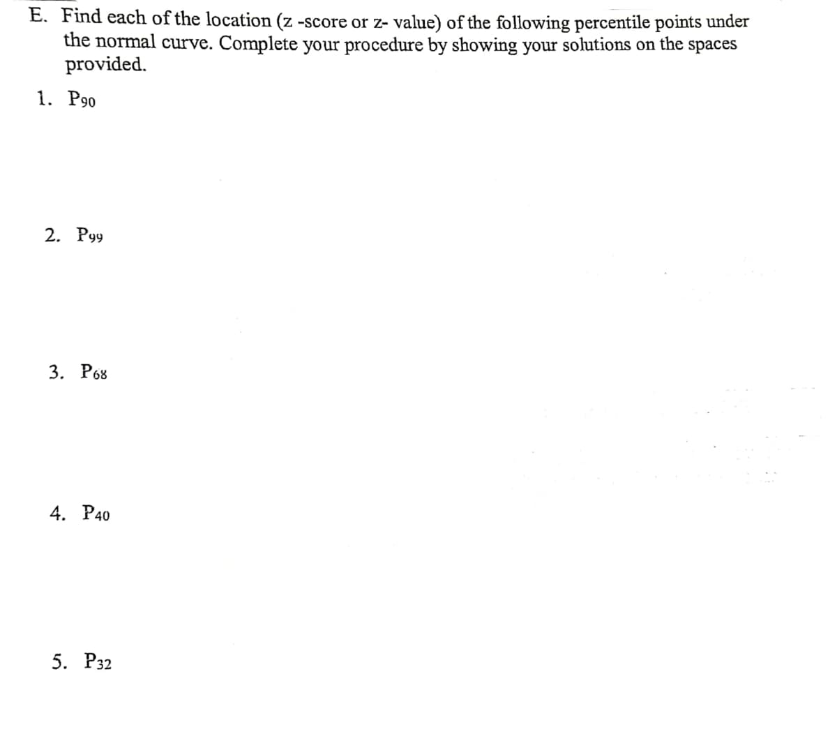 E. Find each of the location (z -score or z- value) of the following percentile points under
the normal curve. Complete your procedure by showing your solutions on the spaces
provided.
1. P90
2. P99
3. Роз
4. РА0
5. Р32
