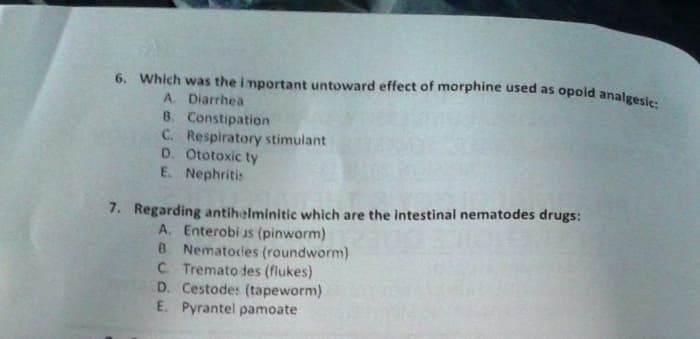 6. Which was the i mportant untoward effect of morphine used as opold analgesic:
A. Diarrhea
8. Constipation
C. Respiratory stimulant
D. Ototoxic ty
E. Nephritis
7. Regarding antihelminitic which are the intestinal nematodes drugs:
A. Enterobi as (pinworm)
B Nematodes (roundworm)
C. Tremato des (flukes)
D. Cestodes (tapeworm)
E. Pyrantel pamoate

