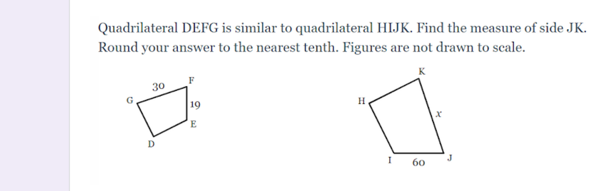 Quadrilateral DEFG is similar to quadrilateral HIJK. Find the measure of side JK.
Round your answer to the nearest tenth. Figures are not drawn to scale.
F
K
30
19
H
E
I
60
J
