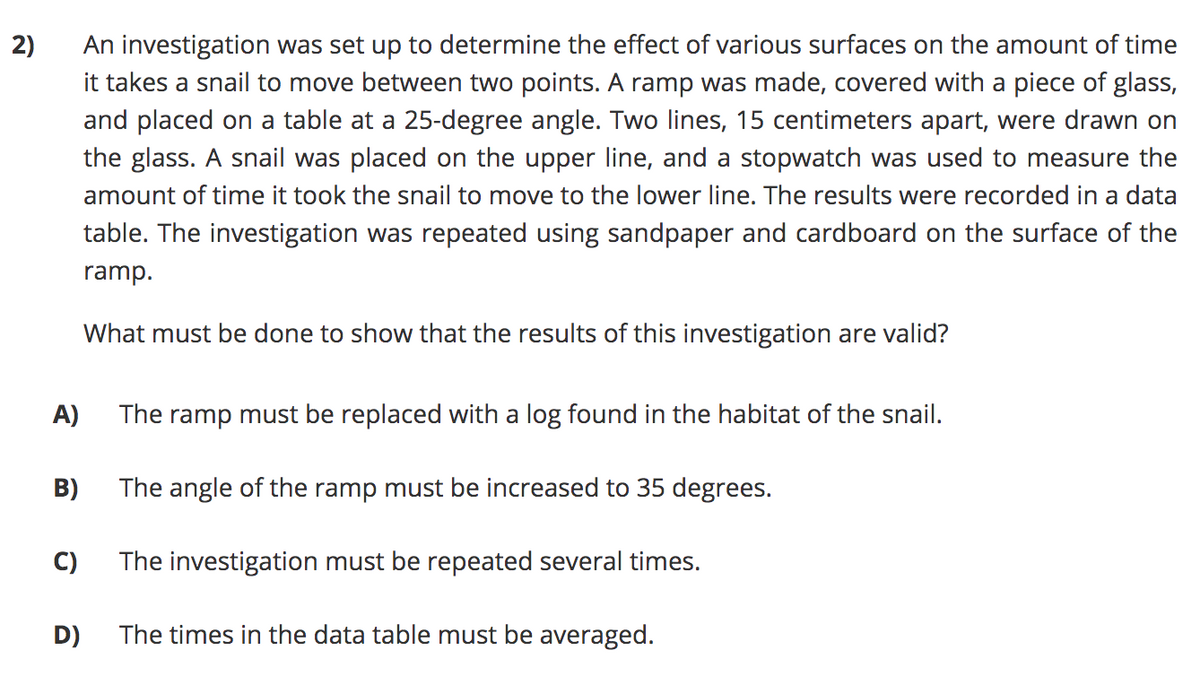 An investigation was set up to determine the effect of various surfaces on the amount of time
it takes a snail to move between two points. A ramp was made, covered with a piece of glass,
and placed on a table at a 25-degree angle. Two lines, 15 centimeters apart, were drawn on
the glass. A snail was placed on the upper line, and a stopwatch was used to measure the
2)
amount of time it took the snail to move to the lower line. The results were recorded in a data
table. The investigation was repeated using sandpaper and cardboard on the surface of the
ramp.
What must be done to show that the results of this investigation are valid?
A)
The ramp must be replaced with a log found in the habitat of the snail.
B)
The angle of the ramp must be increased to 35 degrees.
C)
The investigation must be repeated several times.
D)
The times in the data table must be averaged.
