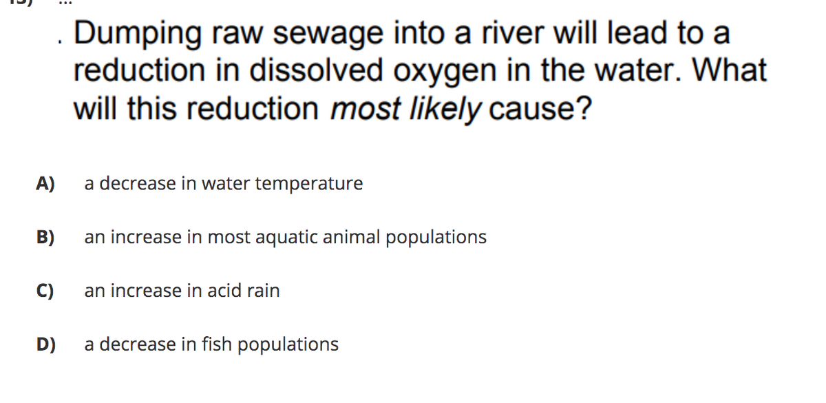 Dumping raw sewage into a river will lead to a
reduction in dissolved oxygen in the water. What
will this reduction most likely cause?
A)
a decrease in water temperature
B)
an increase in most aquatic animal populations
C)
an increase in acid rain
D)
a decrease in fish populations
