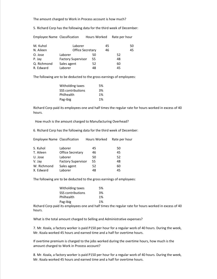 The amount charged to Work in Process account is how much?
5. Richard Corp has the following data for the third week of December:
Employee Name Classification
Hours Worked Rate per hour
M. Kuhol
N. Aileen
O. Jose
P. Jay
Q. Richmond
R. Edward
Laborer
Office Secretary
45
50
46
45
Laborer
50
52
Factory Supervisor 55
Sales agent
48
52
60
Laborer
48
45
The following are to be deducted to the gross earnings of employees:
Witholding taxes
SSS contributions
Philhealth
5%
3%
1%
Pag-ibig
1%
Richard Corp paid its employees one and half times the regular rate for hours worked in excess of 40
hours.
How much is the amount charged to Manufacturing Overhead?
6. Richard Corp has the following data for the third week of December:
Employee Name Classification
Hours Worked Rate per hour
S. Kuhol
Laborer
Office Secretary
45
50
T. Aileen
46
45
U. Jose
V. Jay
W. Richmond
X. Edward
Laborer
50
52
Factory Supervisor
55
48
Sales agent
Laborer
52
60
48
45
The following are to be deducted to the gross earnings of employees:
Witholding taxes
SSS contributions
Philhealth
5%
3%
1%
Pag-ibig
1%
Richard Corp paid its employees one and half times the regular rate for hours worked in excess of 40
hours.
What is the total amount charged to Selling and Administrative expenses?
7. Mr. Koala, a factory worker is paid P150 per hour for a regular work of 40 hours. During the week,
Mr. Koala worked 45 hours and earned time and a half for overtime hours.
If overtime premium is charged to the jobs worked during the overtime hours, how much is the
amount charged to Work in Process account?
8. Mr. Koala, a factory worker is paid P150 per hour for a regular work of 40 hours. During the week,
Mr. Koala worked 45 hours and earned time and a half for overtime hours.
