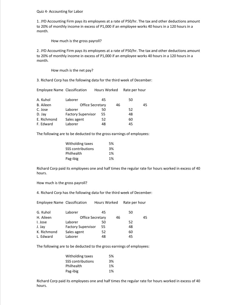 Quiz 4- Accounting for Labor
1. JYD Accounting Firm pays its employees at a rate of P50/hr. The tax and other deductions amount
to 20% of monthly income in excess of P1,000 if an employee works 40 hours in a 120 hours in a
month.
How much is the gross payroll?
2. JYD Accounting Firm pays its employees at a rate of P50/hr. The tax and other deductions amount
to 20% of monthly income in excess of P1,000 if an employee works 40 hours in a 120 hours in a
month.
How much is the net pay?
3. Richard Corp has the following data for the third week of December:
Employee Name Classification
Hours Worked Rate per hour
A. Kuhol
Laborer
45
50
B. Aileen
Office Secretary
46
45
C. Jose
Laborer
50
52
D. Jay
E. Richmond
Factory Supervisor
Sales agent
Laborer
55
48
52
60
F. Edward
48
45
The following are to be deducted to the gross earnings of employees:
Witholding taxes
5%
SSS contributions
Philhealth
3%
1%
Pag-ibig
1%
Richard Corp paid its employees one and half times the regular rate for hours worked in excess of 40
hours.
How much is the gross payroll?
4. Richard Corp has the following data for the third week of December:
Employee Name Classification
Hours Worked Rate per hour
G. Kuhol
Laborer
45
50
H. Aileen
Office Secretary
46
45
I. Jose
J. Jay
Laborer
50
52
Factory Supervisor 55
Sales agent
48
K. Richmond
52
60
L. Edward
Laborer
48
45
The following are to be deducted to the gross earnings of employees:
5%
Witholding taxes
SSS contributions
3%
Philhealth
1%
Pag-ibig
1%
Richard Corp paid its employees one and half times the regular rate for hours worked in excess of 40
hours.
