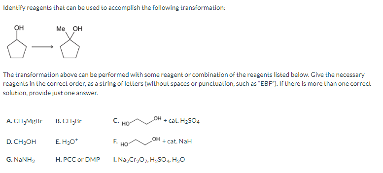 Identify reagents that can be used to accomplish the following transformation:
он
The transformation above can be performed with some reagent or combination of the reagents listed below. Give the necessary
reagents in the correct order, as a string of letters (without spaces or punctuation, such as "EBF"). If there is more than one correct
solution, provide just one answer.
A. CH₂MgBr
D. CH3OH
Me OH
G. NaNH,
B. CH3Br
E. H3O+
H. PCC or DMP
C. HO
HO
OH
_OH
+ cat. H₂SO4
+ cat. NaH
I. Na₂Cr₂O7, H₂SO4, H₂O