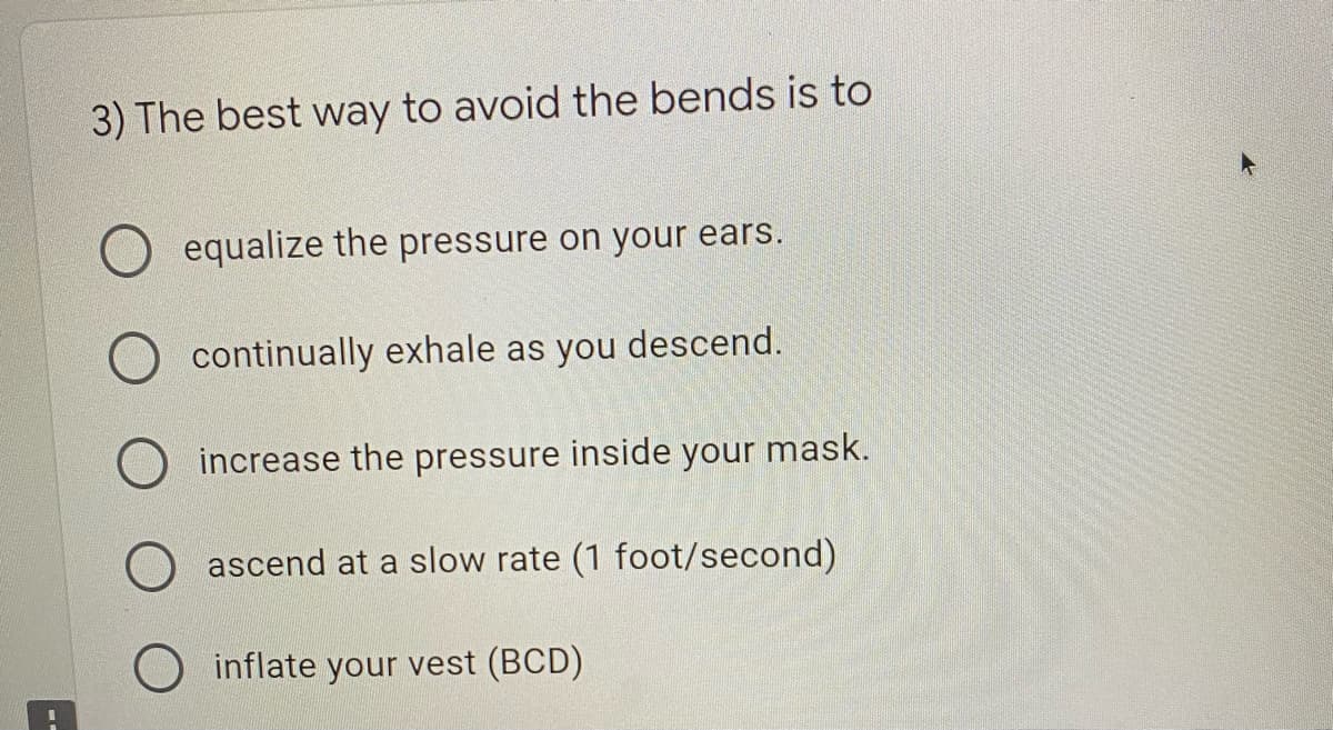 3) The best way to avoid the bends is to
equalize the pressure on your ears.
continually exhale as you descend.
increase the pressure inside your mask.
ascend at a slow rate (1 foot/second)
O inflate your vest (BCD)
