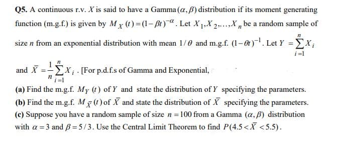 Q5. A continuous r.v. X is said to have a Gamma (a, B) distribution if its moment generating
function (m.g.f.) is given by M x (1) = (1- Bt). Let X1,X 2,.,X , be a random sample of
size n from an exponential distribution with mean 1/0 and m.g.f. (1-0t). Let Y =EX;
i =l
1
Ex [For p.d.f.s of Gamma and Exponential,
and X
i =1
(a) Find the m.g.f. My (t) of Y and state the distribution of Y specifying the parameters.
(b) Find the m.g.f. M (t) of X and state the distribution of X specifying the parameters.
(c) Suppose you have a random sample of size n = 100 from a Gamma (a, B) distribution
with a = 3 and B = 5/3. Use the Central Limit Theorem to find P(4.5<X <5.5).
%3!

