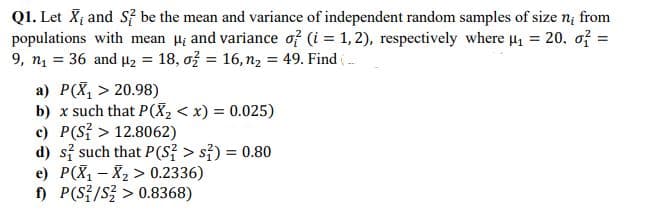 Q1. Let X; and S be the mean and variance of independent random samples of size ni from
populations with mean H; and variance of (i = 1,2), respectively where u, = 20. of =
9, n1 = 36 and u2 = 18, ož = 16, n2 = 49. Find (-
a) P(X, > 20.98)
b) x such that P(X, < x) = 0.025)
c) P(S? > 12.8062)
d) si such that P(S} > s3) = 0.80
e) P(X1 – X2 > 0.2336)
n P(SE/S글 > 0.8368)
%3D

