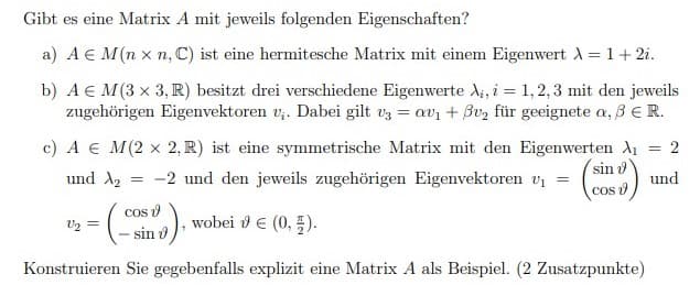 Gibt es eine Matrix A mit jeweils folgenden Eigenschaften?
a) A € M(n x n, C) ist eine hermitesche Matrix mit einem Eigenwert 1 = 1+ 2i.
b) A € M(3 x 3, R) besitzt drei verschiedene Eigenwerte A;, i = 1, 2, 3 mit den jeweils
zugehörigen Eigenvektoren v;. Dabei gilt vz = avi + Bv, für geeignete a, BER.
c) A € M(2 x 2, R) ist eine symmetrische Matrix mit den Eigenwerten A1
2
sin o
und A2
-2 und den jeweils zugehörigen Eigenvektoren vi
und
cos d
cos v
sin o
wobei ε (0, 3 ).
Konstruieren Sie gegebenfalls explizit eine Matrix A als Beispiel. (2 Zusatzpunkte)
