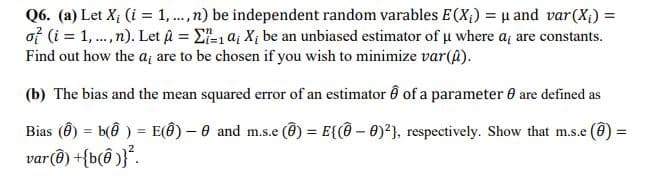 Q6. (a) Let X; (i = 1, ..,n) be independent random varables E(X;) = µ and var(X;) =
of (i = 1, .,n). Let a = E-1 a; X; be an unbiased estimator of u where a; are constants.
Find out how the a, are to be chosen if you wish to minimize var(@).
(b) The bias and the mean squared error of an estimator Ô of a parameter 6 are defined as
Bias (Ô) = b(ê ) = E(@) – 0 and m.s.e (@) = E{(@ – 0)?}, respectively. Show that m.s.e (@)
var@) +{b(@ )}°.
