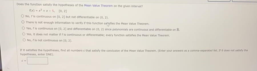 Does the function satisty the hypotheses of the Mean Value Theorem on the glven Interval?
x) - x + x - 5, [0, 21
O No, fis continuous on (0, 2] but not differentiable on (0, 2),
O There is not enough Information to verity if this function satisfies the Mean Value Theorem.
O Yes, r is continuous on (0, 21 and differentiable on (0, 2) since polynomials are continuous and differentiable on R.
O Yes, it does not matter if f is continuous or differentiable; every function satisfles the Mean Value Theorem.
O No, f is not continuous on [0, 2).
If It satisfles the hypotheses, find all numbers c that satisfy the conclusion of the Mean Value Theorem. (Enter your answers as a comma-separated list. If it does not satisfy the
hypotheses, enter DNE).

